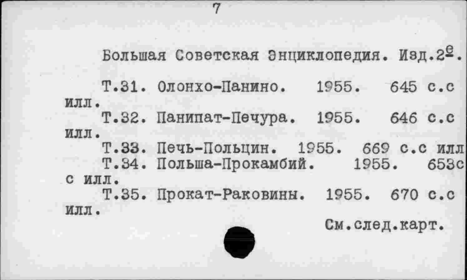 ﻿7
Большая Советская Энциклопедия. Изд.2-.
Т.31. Олонхо-Панино.	1955.	645 с.с
илл.
Т.32. Панипат-Печура. 1955.	646 с.с
илл.
Т.ЗЗ. Печь-Польцин. 1955. 669 с.с илл
Т.34. Польша-Прокамбий. 1955.	653с
с илл.
Т.35. Прокат-Раковины. 1955. 670 с.с илл.
См.след.карт